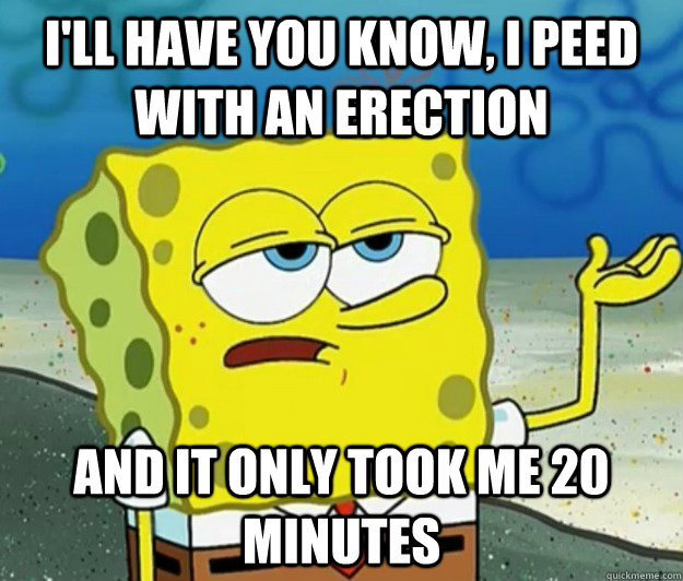 I'll have you know, I peed with an erection And it only took me 20 minutes  Tough Spongebob