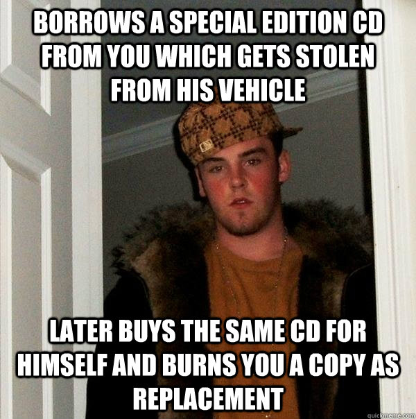 Borrows a special edition cd from you which gets stolen from his vehicle later buys the same cd for himself and burns you a copy as replacement  Scumbag Steve