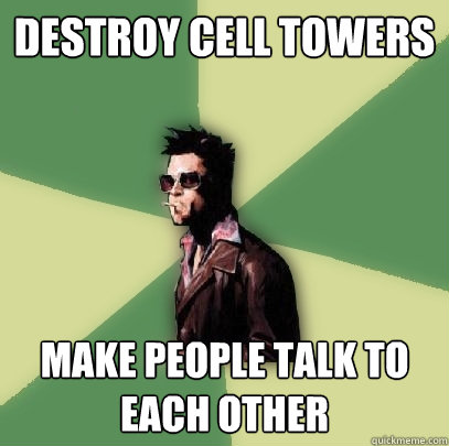 destroy cell towers make people talk to each other  Helpful Tyler Durden