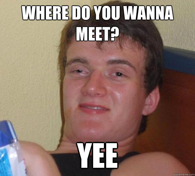 Where do you wanna meet? YEE  10 Guy