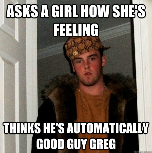 Asks a girl how she's feeling Thinks he's automatically Good Guy greg  Scumbag Steve