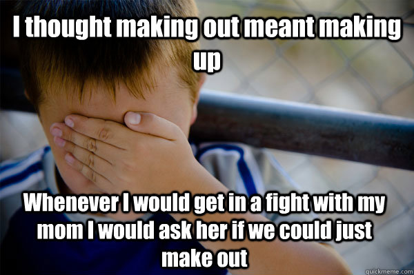 I thought making out meant making up Whenever I would get in a fight with my mom I would ask her if we could just make out  Confession kid