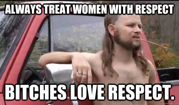 Always treat women with respect bitches love respect.  Almost Politically Correct Redneck