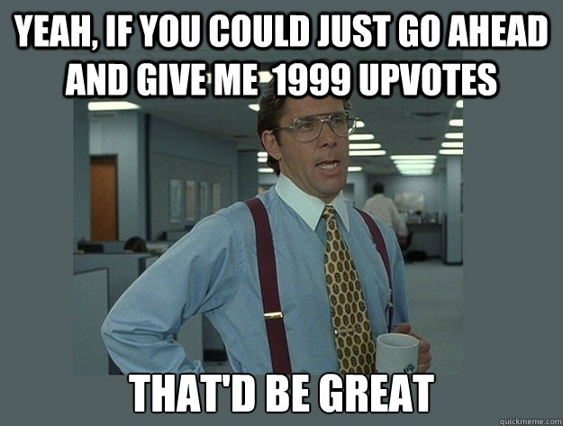 Yeah, if you could just go ahead and give me  1999 upvotes That'd be great  Office Space Lumbergh