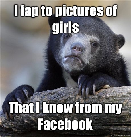 I fap to pictures of girls That I know from my Facebook   Confession Bear