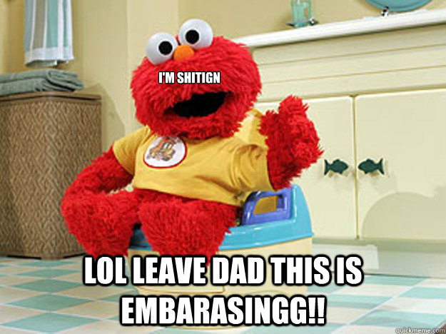 I'm shitign  lol LEAVE DAD THIS IS EMBARASINGG!!  Ppotty Elmo