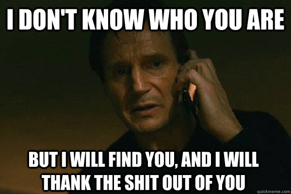 I don't know who you are But I will find you, and I will thank the shit out of you  Liam Neeson Taken