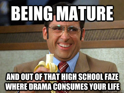 Being mature and out of that high school faze where drama consumes your life - Being mature and out of that high school faze where drama consumes your life  Brick Tamland