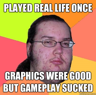 Played real life once graphics were good but gameplay sucked  Butthurt Dweller