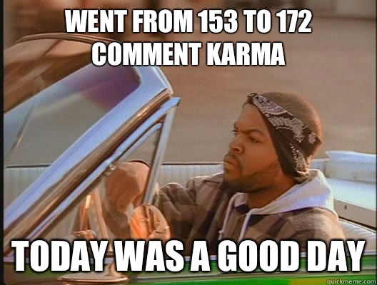 Went from 153 to 172 comment karma Today was a good day  today was a good day