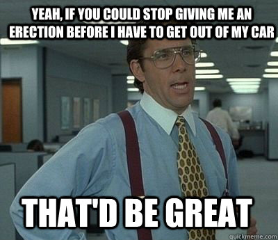 Yeah, if you could stop giving me an erection before i have to get out of my car That'd be great - Yeah, if you could stop giving me an erection before i have to get out of my car That'd be great  Bill Lumbergh