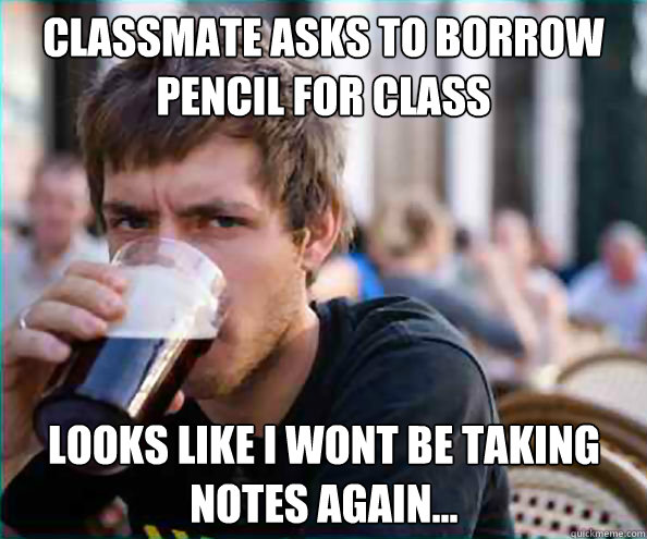 classmate asks to borrow pencil for class looks like i wont be taking notes again...  Lazy College Senior