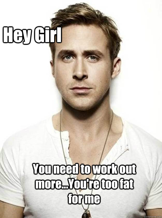 Hey Girl  You need to work out more...You're too fat for me - Hey Girl  You need to work out more...You're too fat for me  Ryan Gosling Hey Girl