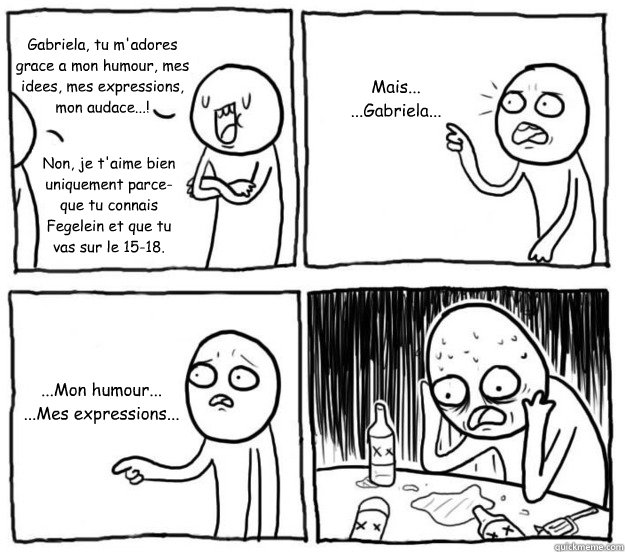 Gabriela, tu m'adores grace a mon humour, mes idees, mes expressions, mon audace...! Non, je t'aime bien uniquement parce-que tu connais Fegelein et que tu vas sur le 15-18. Mais...
...Gabriela... ...Mon humour...
...Mes expressions...  Overconfident Alcoholic Depression Guy