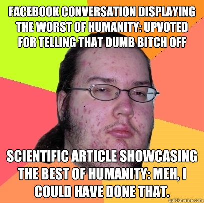 Facebook conversation displaying the worst of humanity: Upvoted for telling that dumb bitch off Scientific article showcasing the best of humanity: Meh, I could have done that.  Butthurt Dweller