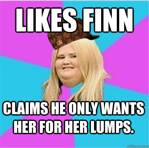 Likes Finn Claims he only wants her for her lumps.  scumbag fat girl