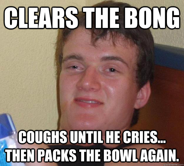 CLEARS THE BONG coughs until he cries... then packs the bowl again.  10 Guy