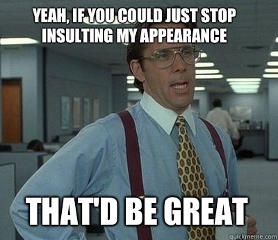 yeah, if you could just stop insulting my appearance  That'd be great  - yeah, if you could just stop insulting my appearance  That'd be great   Bill Lumbergh