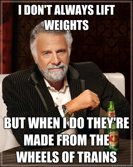 I don't always lift weights But when I do they're made from the wheels of trains  The Most Interesting Man In The World