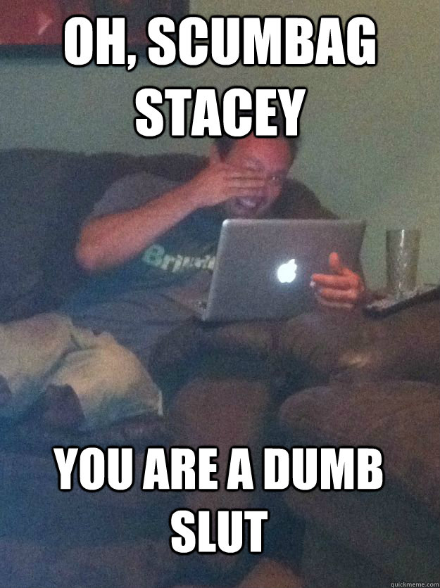 Oh, scumbag stacey you are a dumb slut  MEME DAD