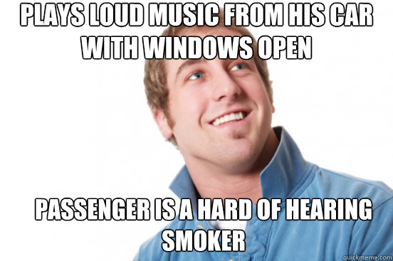 Plays loud music from his car with windows open Passenger is a hard of hearing smoker  Misunderstood Douchebag