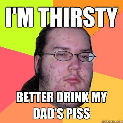 I'm thirsty Better drink my dad's piss  Butthurt Dweller