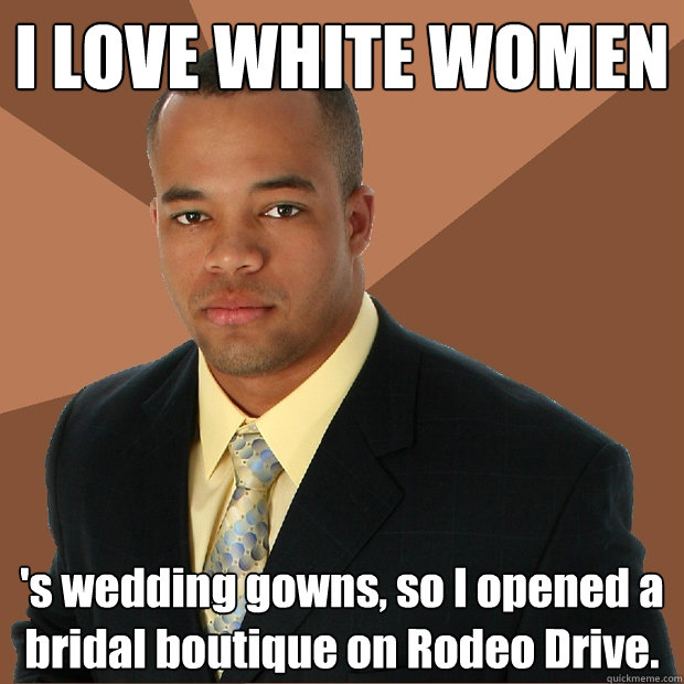 I LOVE WHITE WOMEN 's wedding gowns, so I opened a bridal boutique on Rodeo Drive.  Successful Black Man