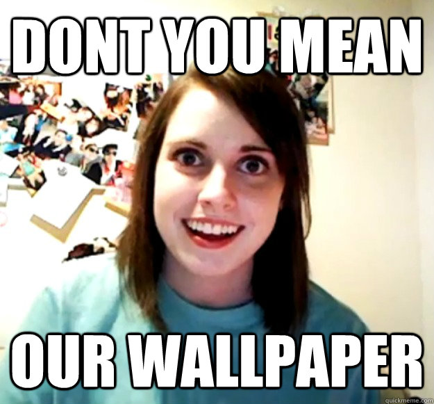 Dont you mean  OUR WALLPAPER - Dont you mean  OUR WALLPAPER  Overly Attached Girlfriend