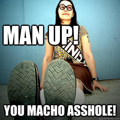 MAN UP! You Macho asshole! - MAN UP! You Macho asshole!  Typical Feminist