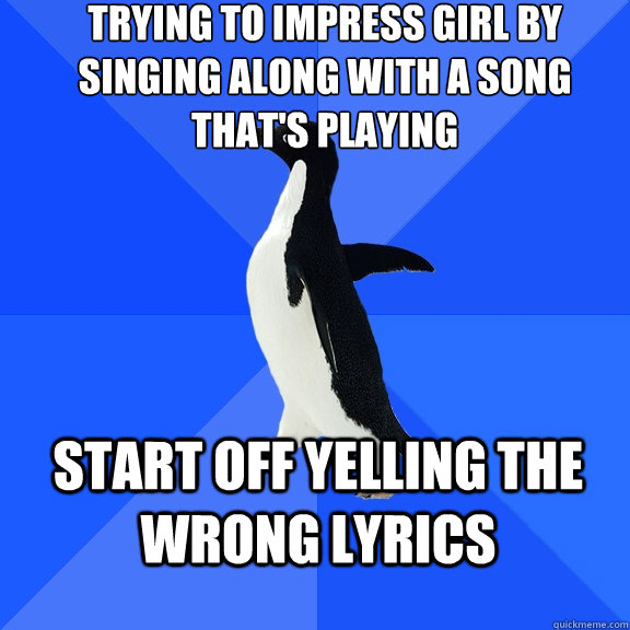 Trying to impress girl by singing along with a song that's playing Start off yelling the wrong lyrics - Trying to impress girl by singing along with a song that's playing Start off yelling the wrong lyrics  Socially Awkward Penguin