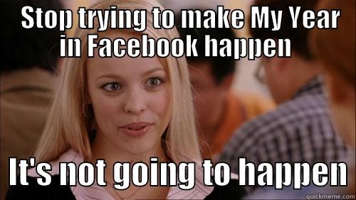   STOP TRYING TO MAKE MY YEAR IN FACEBOOK HAPPEN   IT'S NOT GOING TO HAPPEN regina george