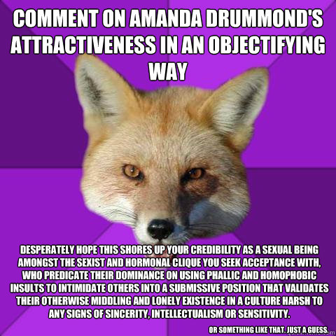Comment on Amanda Drummond's attractiveness in an objectifying way Desperately Hope This Shores up your credibility as a sexual being amongst the sexist and hormonal clique you seek acceptance with, who predicate their dominance on using phallic and homop - Comment on Amanda Drummond's attractiveness in an objectifying way Desperately Hope This Shores up your credibility as a sexual being amongst the sexist and hormonal clique you seek acceptance with, who predicate their dominance on using phallic and homop  Forensics Fox
