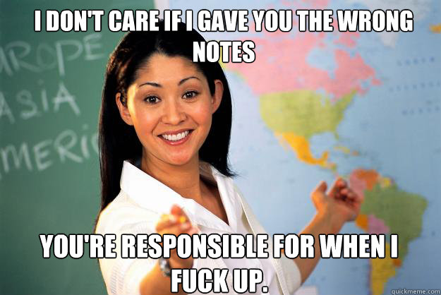 I don't care if I gave you the wrong notes You're responsible for when I fuck up.  Unhelpful High School Teacher