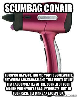 Scumbag conair  I despise rapists. For me, you're somewhere between a cockroach and that white stuff that accumulates at the corner of your mouth when you're really thirsty. But, in your case, I'll make an exception.  - Scumbag conair  I despise rapists. For me, you're somewhere between a cockroach and that white stuff that accumulates at the corner of your mouth when you're really thirsty. But, in your case, I'll make an exception.   Scumbag Conair