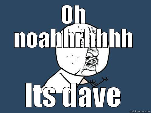 OH NOAHHRHHHH ITS DAVE Y U No