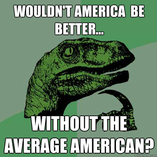 Wouldn't America  be better... Without the average american?  Philosoraptor