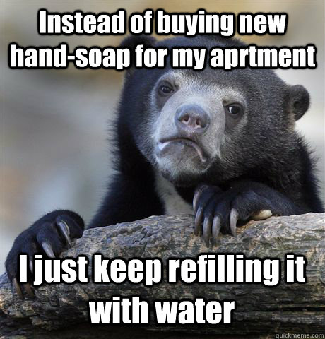 Instead of buying new hand-soap for my aprtment I just keep refilling it with water  Confession Bear