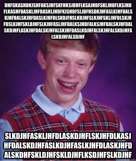 dhfgkashdkjshfaksjhfskfhksjdhflksajhdfskljhdflksjhdflkashfdaskljhfdaskljhdfkjshdfsljdfhsdkjhfaslkjhfdalskjhfdalskjhfdaslkjhfdlskdjfhslkdjhfslkjhfskljhfdlskjhfdslkjhfskldjhfslkjhfasljhfdalksjhdfalksjhfdalskjhfdalskdjhflaskjhfdalskjhfalskjhfdaslkdjhfalskjhf - dhfgkashdkjshfaksjhfskfhksjdhflksajhdfskljhdflksjhdflkashfdaskljhfdaskljhdfkjshdfsljdfhsdkjhfaslkjhfdalskjhfdalskjhfdaslkjhfdlskdjfhslkdjhfslkjhfskljhfdlskjhfdslkjhfskldjhfslkjhfasljhfdalksjhdfalksjhfdalskjhfdalskdjhflaskjhfdalskjhfalskjhfdaslkdjhfalskjhf  Bad Luck Brian