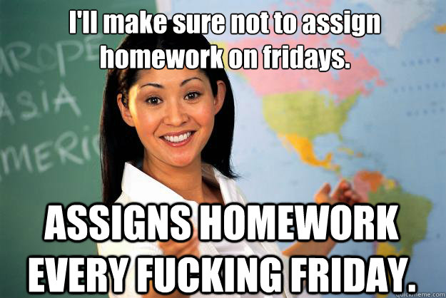 I'll make sure not to assign homework on fridays. ASSIGNS HOMEWORK EVERY FUCKING FRIDAY. - I'll make sure not to assign homework on fridays. ASSIGNS HOMEWORK EVERY FUCKING FRIDAY.  Unhelpful High School Teacher