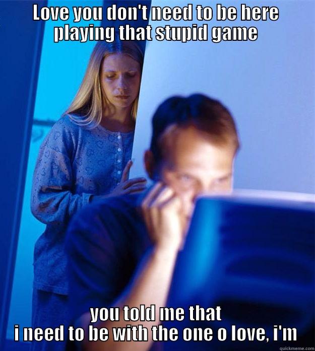 LOVE YOU DON'T NEED TO BE HERE PLAYING THAT STUPID GAME YOU TOLD ME THAT I NEED TO BE WITH THE ONE O LOVE, I'M Redditors Wife