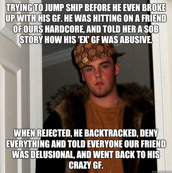 Trying to jump ship before he even broke up with his gf. He was hitting on a friend of ours hardcore, and told her a sob story how his 'ex' gf was abusive. When rejected, he backtracked, deny everything and told everyone our friend was delusional, and wen  Scumbag Steve