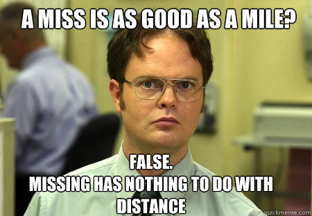 a miss is as good as a mile? FALSE.  
missing has nothing to do with distance  Schrute