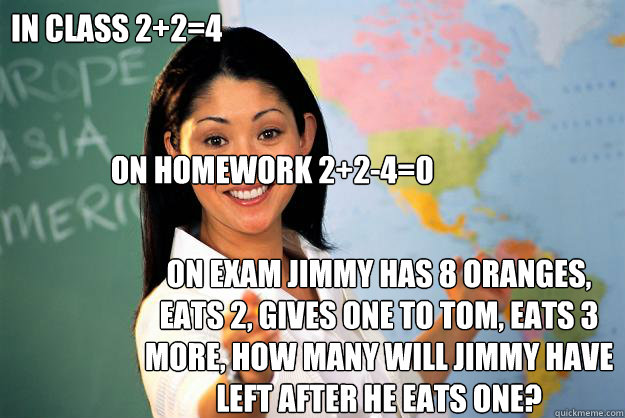 In Class 2+2=4

 On Homework 2+2-4=0 On Exam Jimmy Has 8 Oranges, Eats 2, Gives one to Tom, Eats 3 More, How many will Jimmy Have left after he eats one? - In Class 2+2=4

 On Homework 2+2-4=0 On Exam Jimmy Has 8 Oranges, Eats 2, Gives one to Tom, Eats 3 More, How many will Jimmy Have left after he eats one?  Unhelpful High School Teacher