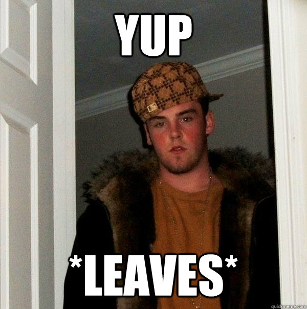 yup *leaves*  Scumbag Steve