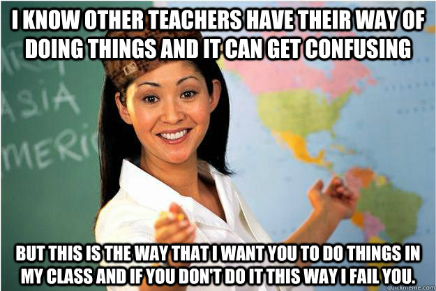 I know other teachers have their way of doing things and it can get confusing but this is the way that I want you to do things in my class and if you don't do it this way I fail you.  Scumbag Teacher