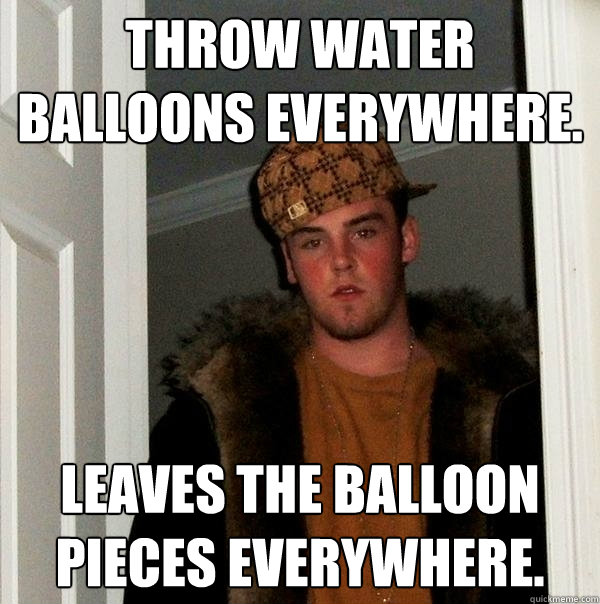 Throw water balloons everywhere. Leaves the balloon pieces everywhere. - Throw water balloons everywhere. Leaves the balloon pieces everywhere.  Scumbag Steve