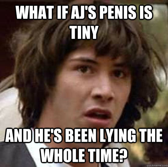 what if AJ's penis is tiny and he's been lying the whole time?  conspiracy keanu