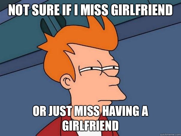 Not sure if I miss girlfriend 
 Or just miss having a girlfriend - Not sure if I miss girlfriend 
 Or just miss having a girlfriend  Futurama Fry