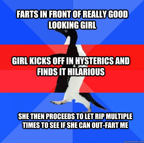 FARTS IN FRONT OF REALLY GOOD LOOKING GIRL GIRL KICKS OFF IN HYSTERICS AND FINDS IT HILARIOUS SHE THEN PROCEEDS TO LET RIP MULTIPLE TIMES TO SEE IF SHE CAN OUT-FART ME - FARTS IN FRONT OF REALLY GOOD LOOKING GIRL GIRL KICKS OFF IN HYSTERICS AND FINDS IT HILARIOUS SHE THEN PROCEEDS TO LET RIP MULTIPLE TIMES TO SEE IF SHE CAN OUT-FART ME  Socially Awkward Awesome Awkward Penguin