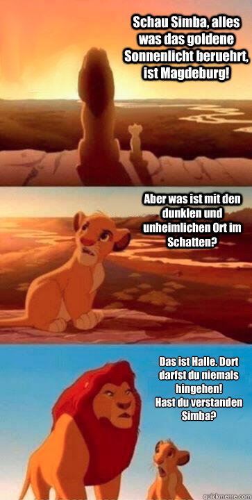 Schau Simba, alles was das goldene Sonnenlicht beruehrt, ist Magdeburg! Aber was ist mit den dunklen und unheimlichen Ort im Schatten? Das ist Halle. Dort darfst du niemals hingehen! 
Hast du verstanden Simba? - Schau Simba, alles was das goldene Sonnenlicht beruehrt, ist Magdeburg! Aber was ist mit den dunklen und unheimlichen Ort im Schatten? Das ist Halle. Dort darfst du niemals hingehen! 
Hast du verstanden Simba?  SIMBA